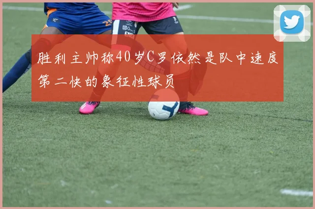 胜利主帅称40岁C罗依然是队中速度第二快的象征性球员