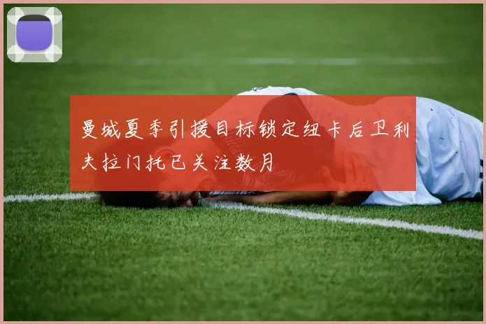 曼城夏季引援目标锁定纽卡后卫利夫拉门托已关注数月