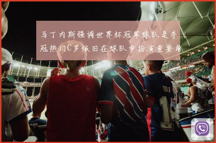 马丁内斯强调世界杯冠军球队是夺冠热门C罗依旧在球队中扮演重要角色