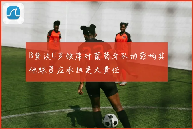 B费谈C罗缺席对葡萄牙队的影响其他球员应承担更大责任