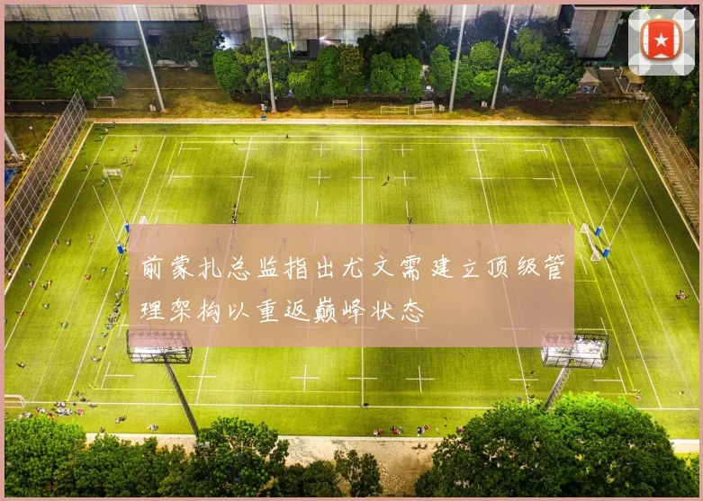 前蒙扎总监指出尤文需建立顶级管理架构以重返巅峰状态