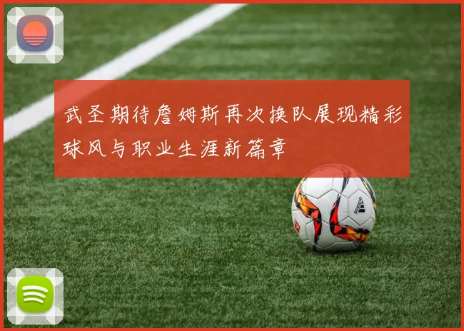 武圣期待詹姆斯再次换队展现精彩球风与职业生涯新篇章