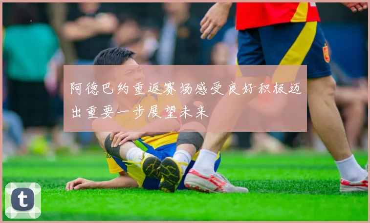 阿德巴约重返赛场感受良好积极迈出重要一步展望未来