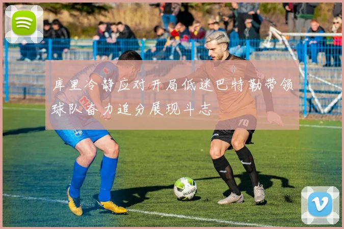 库里冷静应对开局低迷巴特勒带领球队奋力追分展现斗志
