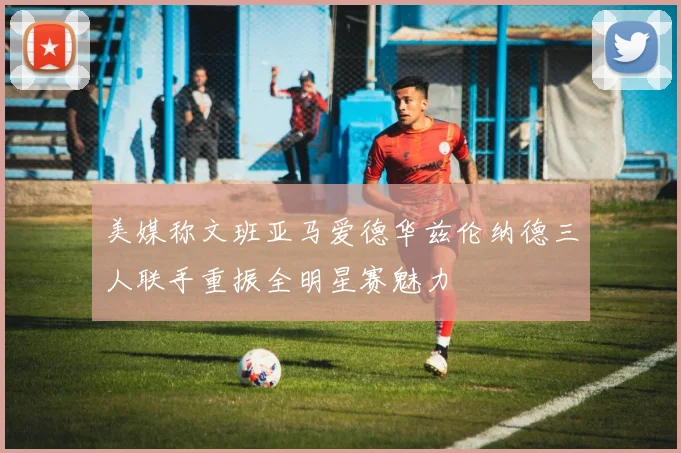美媒称文班亚马爱德华兹伦纳德三人联手重振全明星赛魅力
