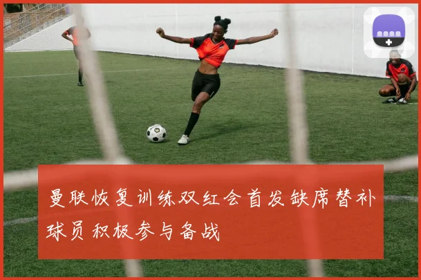 曼联恢复训练双红会首发缺席替补球员积极参与备战