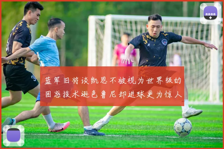 蓝军旧将谈凯恩不被视为世界级的困惑技术逊色鲁尼却进球更为惊人