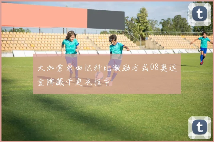 大加索尔回忆科比激励方式08奥运金牌藏于更衣柜中