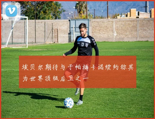 埃贝尔期待与于帕梅卡诺续约称其为世界顶级后卫之一