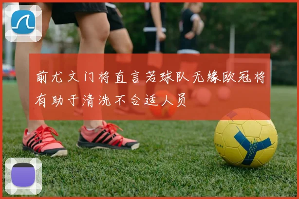 前尤文门将直言若球队无缘欧冠将有助于清洗不合适人员