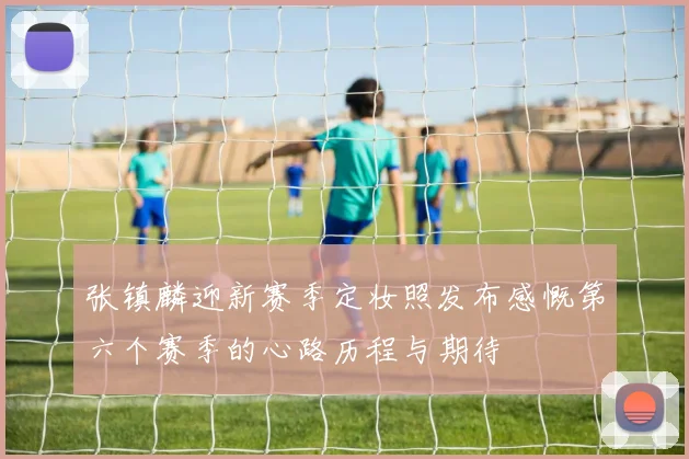 张镇麟迎新赛季定妆照发布感慨第六个赛季的心路历程与期待