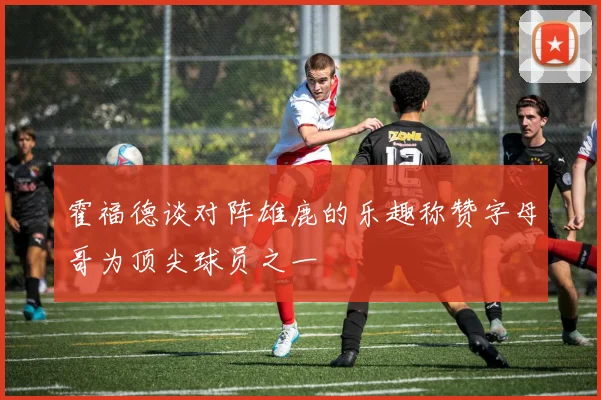 霍福德谈对阵雄鹿的乐趣称赞字母哥为顶尖球员之一