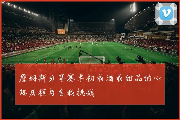 詹姆斯分享赛季初戒酒戒甜品的心路历程与自我挑战