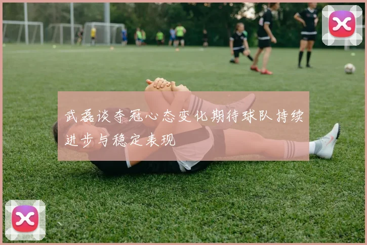 武磊谈夺冠心态变化期待球队持续进步与稳定表现