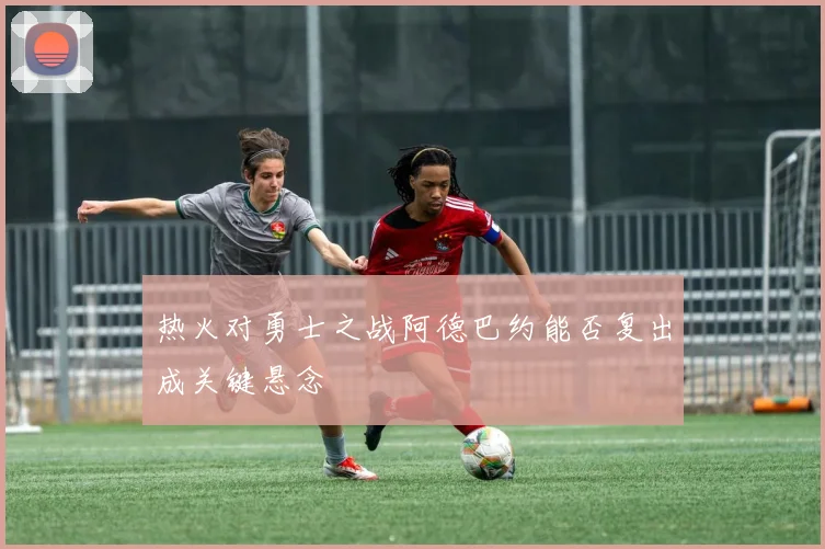 热火对勇士之战阿德巴约能否复出成关键悬念