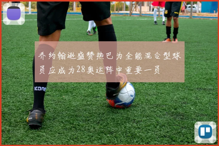 乔约翰逊盛赞热巴为全能混合型球员应成为28奥运阵中重要一员